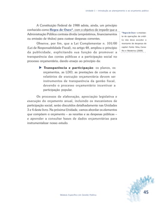45Módulo Específico em Gestão Pública
Unidade 1 – Introdução ao planejamento e ao orçamento público
A Constituição Federal de 1988 adota, ainda, um princípio
conhecido como Regra de Ouro*, com o objetivo de impedir que a
Administração Pública contraia dívida (empréstimos, financiamentos
ou emissão de títulos) para custear despesas correntes.
Observe, por fim, que a Lei Complementar n. 101/00
(Lei de Responsabilidade Fiscal), no artigo 48, ampliou o princípio
da publicidade, explicitando sua função de promover a
transparência das contas públicas e a participação social no
processo orçamentário, dando ensejo ao princípio da:
 Transparência e participação: os planos, os
orçamentos, as LDO; as prestações de contas e os
relatórios de execução orçamentária devem ser
instrumentos de transparência da gestão fiscal,
devendo o processo orçamentário incentivar a
participação popular.
Os processos de elaboração, apreciação legislativa e
execução do orçamento anual, incluindo os mecanismos de
participação social, serão discutidos detalhadamente nas Unidades
3 e 4 deste livro. Na próxima Unidade, vamos abordar os elementos
que compõem o orçamento – as receitas e as despesas públicas –
e aprender a consultar bases de dados orçamentárias para
instrumentalizar nosso estudo.
*Regra de Ouro– o montan-
te de operações de crédi-
to não deve exceder o
montante de despesas de
capital. Fonte: Silva, Carva-
lho e Medeiros (2009).
 