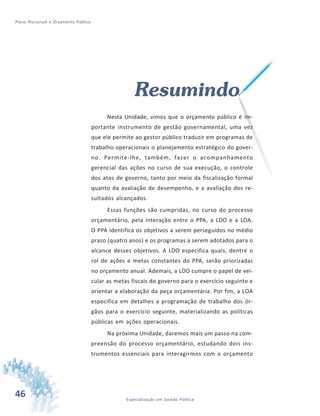 46 Especialização em Gestão Pública
Plano Plurianual e Orçamento Público
Resumindo
Nesta Unidade, vimos que o orçamento público é im-
portante instrumento de gestão governamental, uma vez
que ele permite ao gestor público traduzir em programas de
trabalho operacionais o planejamento estratégico do gover-
no. Permite-lhe, também, fazer o acompanhamento
gerencial das ações no curso de sua execução, o controle
dos atos de governo, tanto por meio da fiscalização formal
quanto da avaliação de desempenho, e a avaliação dos re-
sultados alcançados.
Essas funções são cumpridas, no curso do processo
orçamentário, pela interação entre o PPA, a LDO e a LOA.
O PPA identifica os objetivos a serem perseguidos no médio
prazo (quatro anos) e os programas a serem adotados para o
alcance desses objetivos. A LDO especifica quais, dentre o
rol de ações e metas constantes do PPA, serão priorizadas
no orçamento anual. Ademais, a LDO cumpre o papel de vei-
cular as metas fiscais do governo para o exercício seguinte e
orientar a elaboração da peça orçamentária. Por fim, a LOA
especifica em detalhes a programação de trabalho dos ór-
gãos para o exercício seguinte, materializando as políticas
públicas em ações operacionais.
Na próxima Unidade, daremos mais um passo na com-
preensão do processo orçamentário, estudando dois ins-
trumentos essenciais para interagirmos com o orçamento
 
