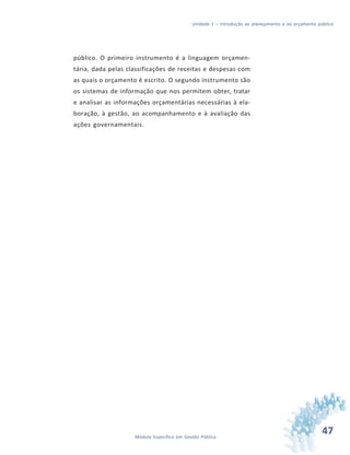 47Módulo Específico em Gestão Pública
Unidade 1 – Introdução ao planejamento e ao orçamento público
público. O primeiro instrumento é a linguagem orçamen-
tária, dada pelas classificações de receitas e despesas com
as quais o orçamento é escrito. O segundo instrumento são
os sistemas de informação que nos permitem obter, tratar
e analisar as informações orçamentárias necessárias à ela-
boração, à gestão, ao acompanhamento e à avaliação das
ações governamentais.
 