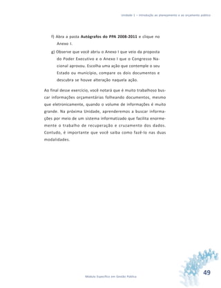 49Módulo Específico em Gestão Pública
Unidade 1 – Introdução ao planejamento e ao orçamento público
f) Abra a pasta Autógrafos do PPA 2008-2011 e clique no
Anexo I.
g) Observe que você abriu o Anexo I que veio da proposta
do Poder Executivo e o Anexo I que o Congresso Na-
cional aprovou. Escolha uma ação que contemple o seu
Estado ou município, compare os dois documentos e
descubra se houve alteração naquela ação.
Ao final desse exercício, você notará que é muito trabalhoso bus-
car informações orçamentárias folheando documentos, mesmo
que eletronicamente, quando o volume de informações é muito
grande. Na próxima Unidade, aprenderemos a buscar informa-
ções por meio de um sistema informatizado que facilita enorme-
mente o trabalho de recuperação e cruzamento dos dados.
Contudo, é importante que você saiba como fazê-lo nas duas
modalidades.
 