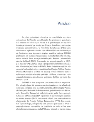 PREFÁCIO
Os dois principais desafios da atualidade na área
educacional do País são a qualificação dos professores que atuam
nas escolas de educação básica e a qualificação do quadro
funcional atuante na gestão do Estado brasileiro, nas várias
instâncias administrativas. O Ministério da Educação (MEC) está
enfrentando o primeiro desafio com o Plano Nacional de Formação
de Professores, que tem como objetivo qualificar mais de 300.000
professores em exercício nas escolas de ensino fundamental e médio,
sendo metade desse esforço realizado pelo Sistema Universidade
Aberta do Brasil (UAB). Em relação ao segundo desafio, o MEC,
por meio da UAB/CAPES, lança o programa Nacional de Formação
em Administração Pública (PNAP). Esse Programa engloba um
curso de bacharelado e três especializações (Gestão Pública, Gestão
Pública Municipal e Gestão em Saúde) e visa colaborar com o
esforço de qualificação dos gestores públicos brasileiros, com
especial atenção no atendimento ao interior do País, por meio dos
Polos da UAB.
O PNAP é um programa com características especiais.
Em primeiro lugar, tal programa surgiu do esforço e da reflexão de
uma rede composta pela Escola Nacional de Administração Pública
(ENAP), pelo Ministério do Planejamento, pelo Ministério da Saúde,
pelo Conselho Federal de Administração, pela Secretaria de
Educação a Distância (SEED) e por mais de 20 instituições públicas
de ensino superior (IPES), vinculadas à UAB, que colaboraram na
elaboração do Projeto Político Pedagógico (PPP) dos cursos.
Em segundo lugar, este projeto será aplicado por todas as IPES e
pretende manter um padrão de qualidade em todo o País, mas
abrindo margem para que cada IPES, que ofertará os cursos, possa
 