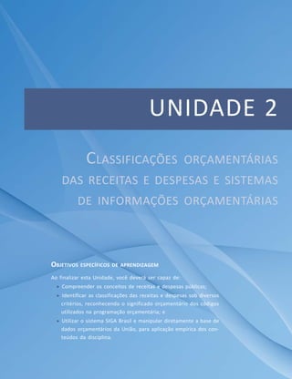 UNIDADE 2
OBJETIVOS ESPECÍFICOS DE APRENDIZAGEM
Ao finalizar esta Unidade, você deverá ser capaz de:
 Compreender os conceitos de receitas e despesas públicas;
 Identificar as classificações das receitas e despesas sob diversos
critérios, reconhecendo o significado orçamentário dos códigos
utilizados na programação orçamentária; e
 Utilizar o sistema SIGA Brasil e manipular diretamente a base de
dados orçamentários da União, para aplicação empírica dos con-
teúdos da disciplina.
CLASSIFICAÇÕES ORÇAMENTÁRIAS
DAS RECEITAS E DESPESAS E SISTEMAS
DE INFORMAÇÕES ORÇAMENTÁRIAS
 