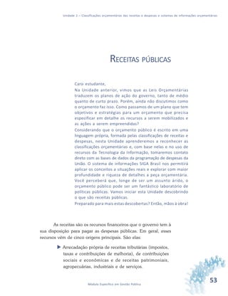 53Módulo Específico em Gestão Pública
Unidade 2 – Classificações orçamentárias das receitas e despesas e sistemas de informações orçamentárias
RECEITAS PÚBLICAS
Caro estudante,
Na Unidade anterior, vimos que as Leis Orçamentárias
traduzem os planos de ação do governo, tanto de médio
quanto de curto prazo. Porém, ainda não discutimos como
o orçamento faz isso. Como passamos de um plano que tem
objetivos e estratégias para um orçamento que precisa
especificar em detalhe os recursos a serem mobilizados e
as ações a serem empreendidas?
Considerando que o orçamento público é escrito em uma
linguagem própria, formada pelas classificações de receitas e
despesas, nesta Unidade aprenderemos a reconhecer as
classificações orçamentárias e, com base nelas e no uso de
recursos da Tecnologia da Informação, tomaremos contato
direto com as bases de dados da programação de despesas da
União. O sistema de informações SIGA Brasil nos permitirá
aplicar os conceitos a situações reais e explorar com maior
profundidade e riqueza de detalhes a peça orçamentária.
Você perceberá que, longe de ser um assunto árido, o
orçamento público pode ser um fantástico laboratório de
políticas públicas. Vamos iniciar esta Unidade descobrindo
o que são receitas públicas.
Preparado para mais estas descobertas? Então, mãos à obra!
As receitas são os recursos financeiros que o governo tem à
sua disposição para pagar as despesas públicas. Em geral, esses
recursos vêm de cinco origens principais. São elas:
 Arrecadação própria de receitas tributárias (impostos,
taxas e contribuições de melhoria), de contribuições
sociais e econômicas e de receitas patrimoniais,
agropecuárias, industriais e de serviços.
 