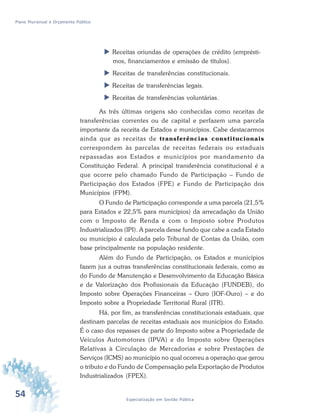 54 Especialização em Gestão Pública
Plano Plurianual e Orçamento Público
 Receitas oriundas de operações de crédito (emprésti-
mos, financiamentos e emissão de títulos).
 Receitas de transferências constitucionais.
 Receitas de transferências legais.
 Receitas de transferências voluntárias.
As três últimas origens são conhecidas como receitas de
transferências correntes ou de capital e perfazem uma parcela
importante da receita de Estados e municípios. Cabe destacarmos
ainda que as receitas de transferências constitucionais
correspondem às parcelas de receitas federais ou estaduais
repassadas aos Estados e municípios por mandamento da
Constituição Federal. A principal transferência constitucional é a
que ocorre pelo chamado Fundo de Participação – Fundo de
Participação dos Estados (FPE) e Fundo de Participação dos
Municípios (FPM).
O Fundo de Participação corresponde a uma parcela (21,5%
para Estados e 22,5% para municípios) da arrecadação da União
com o Imposto de Renda e com o Imposto sobre Produtos
Industrializados (IPI). A parcela desse fundo que cabe a cada Estado
ou município é calculada pelo Tribunal de Contas da União, com
base principalmente na população residente.
Além do Fundo de Participação, os Estados e municípios
fazem jus a outras transferências constitucionais federais, como as
do Fundo de Manutenção e Desenvolvimento da Educação Básica
e de Valorização dos Profissionais da Educação (FUNDEB), do
Imposto sobre Operações Financeiras – Ouro (IOF-Ouro) – e do
Imposto sobre a Propriedade Territorial Rural (ITR).
Há, por fim, as transferências constitucionais estaduais, que
destinam parcelas de receitas estaduais aos municípios do Estado.
É o caso dos repasses de parte do Imposto sobre a Propriedade de
Veículos Automotores (IPVA) e do Imposto sobre Operações
Relativas à Circulação de Mercadorias e sobre Prestações de
Serviços (ICMS) ao município no qual ocorreu a operação que gerou
o tributo e do Fundo de Compensação pela Exportação de Produtos
Industrializados (FPEX).
 