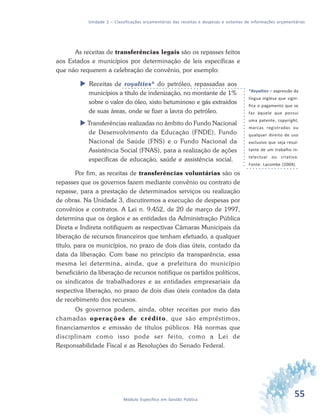 55Módulo Específico em Gestão Pública
Unidade 2 – Classificações orçamentárias das receitas e despesas e sistemas de informações orçamentárias
As receitas de transferências legais são os repasses feitos
aos Estados e municípios por determinação de leis específicas e
que não requerem a celebração de convênio, por exemplo:
 Receitas de royalties* do petróleo, repassadas aos
municípios a título de indenização, no montante de 1%
sobre o valor do óleo, xisto betuminoso e gás extraídos
de suas áreas, onde se fizer a lavra do petróleo.
 Transferências realizadas no âmbito do Fundo Nacional
de Desenvolvimento da Educação (FNDE), Fundo
Nacional de Saúde (FNS) e o Fundo Nacional da
Assistência Social (FNAS), para a realização de ações
específicas de educação, saúde e assistência social.
Por fim, as receitas de transferências voluntárias são os
repasses que os governos fazem mediante convênio ou contrato de
repasse, para a prestação de determinados serviços ou realização
de obras. Na Unidade 3, discutiremos a execução de despesas por
convênios e contratos. A Lei n. 9.452, de 20 de março de 1997,
determina que os órgãos e as entidades da Administração Pública
Direta e Indireta notifiquem as respectivas Câmaras Municipais da
liberação de recursos financeiros que tenham efetuado, a qualquer
título, para os municípios, no prazo de dois dias úteis, contado da
data da liberação. Com base no princípio da transparência, essa
mesma lei determina, ainda, que a prefeitura do município
beneficiário da liberação de recursos notifique os partidos políticos,
os sindicatos de trabalhadores e as entidades empresariais da
respectiva liberação, no prazo de dois dias úteis contados da data
de recebimento dos recursos.
Os governos podem, ainda, obter receitas por meio das
chamadas operações de crédito, que são empréstimos,
financiamentos e emissão de títulos públicos. Há normas que
disciplinam como isso pode ser feito, como a Lei de
Responsabilidade Fiscal e as Resoluções do Senado Federal.
*Royalties – expressão da
língua inglesa que signi-
fica o pagamento que se
faz àquele que possui
uma patente, copyright,
marcas registradas ou
qualquer direito de uso
exclusivo que seja resul-
tante de um trabalho in-
telectual ou criativo.
Fonte: Lacombe (2004).
 