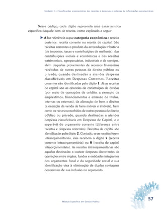 57Módulo Específico em Gestão Pública
Unidade 2 – Classificações orçamentárias das receitas e despesas e sistemas de informações orçamentárias
Nesse código, cada dígito representa uma característica
específica daquele item de receita, como explicado a seguir:
 A faz referência a que categoria econômica a receita
pertence: receita corrente ou receita de capital. São
receitas correntes o produto da arrecadação tributária
(de impostos, taxas e contribuições de melhoria), das
contribuições sociais e econômicas e das receitas
patrimoniais, agropecuárias, industriais e de serviços,
além daquelas provenientes de recursos financeiros
recebidos de outras pessoas de direito público ou
privado, quando destinadas a atender despesas
classificáveis em Despesas Correntes. Receitas
correntes são identificadas pelo dígito 1. Já as receitas
de capital são as oriundas da constituição de dívidas
(por meio de operações de crédito, a exemplo de
empréstimos, financiamentos e emissão de títulos,
internas ou externas), da alienação de bens e direitos
(a exemplo da venda de bens móveis e imóveis), bem
como os recursos recebidos de outras pessoas de direito
público ou privado, quando destinadas a atender
despesas classificáveis em Despesas de Capital, e o
superávit do orçamento corrente (diferença entre
receitas e despesas correntes). Receitas de capital são
identificadas pelo dígito 2. Contudo, se as receitas forem
intraorçamentárias, elas recebem o dígito 7 (receita
corrente intraorçamentária) ou 8 (receita de capital
intraorçamentária). As receitas intraorçamentárias são
aquelas destinadas a custear despesas decorrentes de
operações entre órgãos, fundos e entidades integrantes
dos orçamentos fiscal e da seguridade social e sua
identificação visa à eliminação de duplas contagens
decorrentes de sua inclusão no orçamento.
 