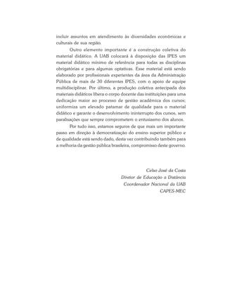 incluir assuntos em atendimento às diversidades econômicas e
culturais de sua região.
Outro elemento importante é a construção coletiva do
material didático. A UAB colocará à disposição das IPES um
material didático mínimo de referência para todas as disciplinas
obrigatórias e para algumas optativas. Esse material está sendo
elaborado por profissionais experientes da área da Administração
Pública de mais de 30 diferentes IPES, com o apoio de equipe
multidisciplinar. Por último, a produção coletiva antecipada dos
materiais didáticos libera o corpo docente das instituições para uma
dedicação maior ao processo de gestão acadêmica dos cursos;
uniformiza um elevado patamar de qualidade para o material
didático e garante o desenvolvimento ininterrupto dos cursos, sem
paralisações que sempre comprometem o entusiasmo dos alunos.
Por tudo isso, estamos seguros de que mais um importante
passo em direção à democratização do ensino superior público e
de qualidade está sendo dado, desta vez contribuindo também para
a melhoria da gestão pública brasileira, compromisso deste governo.
Celso José da Costa
Diretor de Educação a Distância
Coordenador Nacional da UAB
CAPES-MEC
 