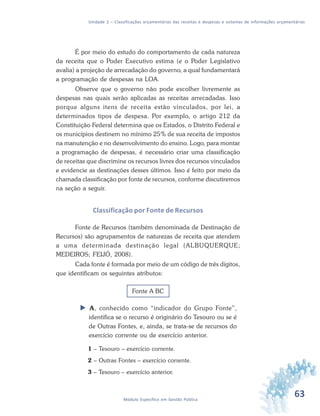 63Módulo Específico em Gestão Pública
Unidade 2 – Classificações orçamentárias das receitas e despesas e sistemas de informações orçamentárias
É por meio do estudo do comportamento de cada natureza
da receita que o Poder Executivo estima (e o Poder Legislativo
avalia) a projeção de arrecadação do governo, a qual fundamentará
a programação de despesas na LOA.
Observe que o governo não pode escolher livremente as
despesas nas quais serão aplicadas as receitas arrecadadas. Isso
porque alguns itens de receita estão vinculados, por lei, a
determinados tipos de despesa. Por exemplo, o artigo 212 da
Constituição Federal determina que os Estados, o Distrito Federal e
os municípios destinem no mínimo 25% de sua receita de impostos
na manutenção e no desenvolvimento do ensino. Logo, para montar
a programação de despesas, é necessário criar uma classificação
de receitas que discrimine os recursos livres dos recursos vinculados
e evidencie as destinações desses últimos. Isso é feito por meio da
chamada classificação por fonte de recursos, conforme discutiremos
na seção a seguir.
Classificação por Fonte de Recursos
Fonte de Recursos (também denominada de Destinação de
Recursos) são agrupamentos de naturezas de receita que atendem
a uma determinada destinação legal (ALBUQUERQUE;
MEDEIROS; FEIJÓ, 2008).
Cada fonte é formada por meio de um código de três dígitos,
que identificam os seguintes atributos:
Fonte A BC
 A, conhecido como “indicador do Grupo Fonte”,
identifica se o recurso é originário do Tesouro ou se é
de Outras Fontes, e, ainda, se trata-se de recursos do
exercício corrente ou de exercício anterior.
1 – Tesouro – exercício corrente.
2 – Outras Fontes – exercício corrente.
3 – Tesouro – exercício anterior.
 