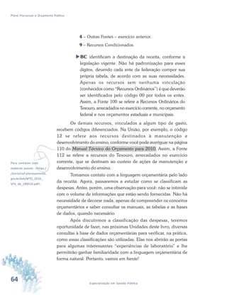 64 Especialização em Gestão Pública
Plano Plurianual e Orçamento Público
4 – Outras Fontes – exercício anterior.
9 – Recursos Condicionados.
BC identificam a destinação da receita, conforme a
legislação vigente. Não há padronização para esses
dígitos, devendo cada ente da federação compor sua
própria tabela, de acordo com as suas necessidades.
Apenas os recursos sem nenhuma vinculação
(conhecidos como “Recursos Ordinários”) é que deverão
ser identificados pelo código 00 por todos os entes.
Assim, a Fonte 100 se refere a Recursos Ordinários do
Tesouro, arrecadados no exercício corrente, no orçamento
federal e nos orçamentos estaduais e municipais.
Os demais recursos, vinculados a algum tipo de gasto,
recebem códigos diferenciados. Na União, por exemplo, o código
12 se refere aos recursos destinados à manutenção e
desenvolvimento do ensino, conforme você pode averiguar na página
110 do Manual Técnico do Orçamento para 2010. Assim, a Fonte
112 se refere a recursos do Tesouro, arrecadados no exercício
corrente, que se destinam ao custeio de ações de manutenção e
desenvolvimento do ensino.
Tomamos contato com a linguagem orçamentária pelo lado
da receita. Agora, passaremos a estudar como se classificam as
despesas. Antes, porém, uma observação para você: não se intimide
com o volume de informações que estão sendo fornecidas. Não há
necessidade de decorar nada, apenas de compreender os conceitos
orçamentários e saber consultar os manuais, as tabelas e as bases
de dados, quando necessário.
Após discutirmos a classificação das despesas, teremos
oportunidade de fazer, nas próximas Unidades deste livro, diversas
consultas à base de dados orçamentárias para verificar, na prática,
como essas classificações são utilizadas. Elas nos abrirão as portas
para algumas interessantes “experiências de laboratório” e lhe
permitirão ganhar familiaridade com a linguagem orçamentária de
forma natural. Portanto, vamos em frente!
vPara conhecer este
material acesse: <https:/
/portalsof.planejamento.
gov.br/bib/MTO_2010_
VF6_de_190510.pdf>.
 