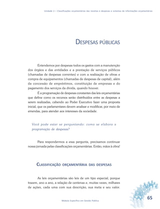 65Módulo Específico em Gestão Pública
Unidade 2 – Classificações orçamentárias das receitas e despesas e sistemas de informações orçamentárias
DESPESAS PÚBLICAS
Entendemos por despesas todos os gastos com a manutenção
dos órgãos e das entidades e a prestação de serviços públicos
(chamadas de despesas correntes) e com a realização de obras e
compra de equipamentos (chamadas de despesas de capital), além
da concessão de empréstimos, constituição de empresas e do
pagamento dos serviços da dívida, quando houver.
É a programação de despesas constantes das leis orçamentárias
que define como os recursos serão distribuídos entre as despesas a
serem realizadas, cabendo ao Poder Executivo fazer uma proposta
inicial, que os parlamentares devem analisar e modificar, por meio de
emendas, para atender aos interesses da sociedade.
Você pode estar se perguntando: como se elabora a
programação de despesas?
Para respondermos a essa pergunta, precisamos continuar
nossa jornada pelas classificações orçamentárias. Então, mãos à obra!
CLASSIFICAÇÃO ORÇAMENTÁRIA DAS DESPESAS
As leis orçamentárias são leis de um tipo especial, porque
trazem, ano a ano, a relação de centenas e, muitas vezes, milhares
de ações, cada uma com sua descrição, sua meta e seu valor.
 