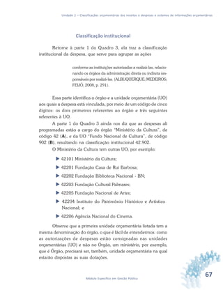 67Módulo Específico em Gestão Pública
Unidade 2 – Classificações orçamentárias das receitas e despesas e sistemas de informações orçamentárias
Classificação institucional
Retorne à parte 1 do Quadro 3, ela traz a classificação
institucional da despesa, que serve para agrupar as ações
conforme as instituições autorizadas a realizá-las, relacio-
nando os órgãos da administração direta ou indireta res-
ponsáveis por realizá-las. (ALBUQUERQUE; MEDEIROS;
FEIJÓ, 2008, p. 291).
Essa parte identifica o órgão e a unidade orçamentária (UO)
aos quais a despesa está vinculada, por meio de um código de cinco
dígitos: os dois primeiros referentes ao órgão e três seguintes
referentes à UO.
A parte 1 do Quadro 3 ainda nos diz que as despesas ali
programadas estão a cargo do órgão “Ministério da Cultura”, de
código 42 (A), e da UO “Fundo Nacional de Cultura”, de código
902 (B), resultando na classificação institucional 42.902.
O Ministério da Cultura tem outras UO, por exemplo:
 42101 Ministério da Cultura;
 42201 Fundação Casa de Rui Barbosa;
 42202 Fundação Biblioteca Nacional - BN;
 42203 Fundação Cultural Palmares;
 42205 Fundação Nacional de Artes;
 42204 Instituto do Patrimônio Histórico e Artístico
Nacional; e
 42206 Agência Nacional do Cinema.
Observe que a primeira unidade orçamentária listada tem a
mesma denominação do órgão, o que é fácil de entendermos: como
as autorizações de despesas estão consignadas nas unidades
orçamentárias (UO) e não no Órgão, um ministério, por exemplo,
que é Órgão, precisará ser, também, unidade orçamentária na qual
estarão dispostas as suas dotações.
 