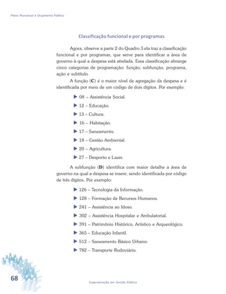 68 Especialização em Gestão Pública
Plano Plurianual e Orçamento Público
Classificação funcional e por programas
Agora, observe a parte 2 do Quadro 3 ela traz a classificação
funcional e por programas, que serve para identificar a área de
governo à qual a despesa está atrelada. Essa classificação abrange
cinco categorias de programação: função, subfunção, programa,
ação e subtítulo.
A função (C) é o maior nível de agregação da despesa e é
identificada por meio de um código de dois dígitos. Por exemplo:
 08 – Assistência Social.
 12 – Educação.
 13 – Cultura.
 16 – Habitação.
 17 – Saneamento.
 18 – Gestão Ambiental.
 20 – Agricultura.
 27 – Desporto e Lazer.
A subfunção (D) identifica com maior detalhe a área de
governo na qual a despesa se insere, sendo identificada por código
de três dígitos. Por exemplo:
 126 – Tecnologia da Informação.
 128 – Formação de Recursos Humanos.
 241 – Assistência ao Idoso.
 302 – Assistência Hospitalar e Ambulatorial.
 391 – Patrimônio Histórico, Artístico e Arqueológico.
 365 – Educação Infantil.
 512 – Saneamento Básico Urbano.
 782 – Transporte Rodoviário.
 