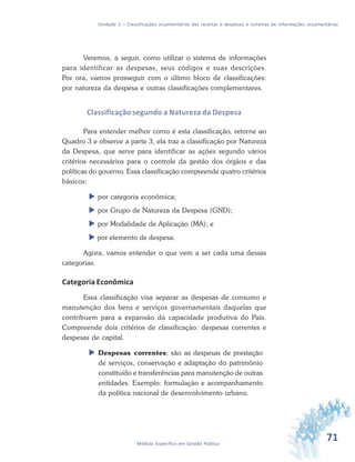 71Módulo Específico em Gestão Pública
Unidade 2 – Classificações orçamentárias das receitas e despesas e sistemas de informações orçamentárias
Veremos, a seguir, como utilizar o sistema de informações
para identificar as despesas, seus códigos e suas descrições.
Por ora, vamos prosseguir com o último bloco de classificações:
por natureza da despesa e outras classificações complementares.
Classificação segundo a Natureza da Despesa
Para entender melhor como é esta classificação, retorne ao
Quadro 3 e observe a parte 3, ela traz a classificação por Natureza
da Despesa, que serve para identificar as ações segundo vários
critérios necessários para o controle da gestão dos órgãos e das
políticas do governo. Essa classificação compreende quatro critérios
básicos:
 por categoria econômica;
 por Grupo de Natureza da Despesa (GND);
 por Modalidade de Aplicação (MA); e
 por elemento de despesa.
Agora, vamos entender o que vem a ser cada uma dessas
categorias.
Categoria Econômica
Essa classificação visa separar as despesas de consumo e
manutenção dos bens e serviços governamentais daquelas que
contribuem para a expansão da capacidade produtiva do País.
Compreende dois critérios de classificação: despesas correntes e
despesas de capital.
 Despesas correntes: são as despesas de prestação
de serviços, conservação e adaptação do patrimônio
constituído e transferências para manutenção de outras
entidades. Exemplo: formulação e acompanhamento
da política nacional de desenvolvimento urbano.
 