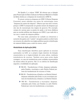73Módulo Específico em Gestão Pública
Unidade 2 – Classificações orçamentárias das receitas e despesas e sistemas de informações orçamentárias
No Quadro 3, a coluna “GND” (I) informa que a dotação
para Preservação de Bens Culturais de Natureza Material no Estado
da Bahia destina-se a despesas de investimento (GND 4).
É comum vermos as despesas em GND 3 (Outras Despesas
Correntes) serem referidas nos meios de comunicação como
“despesas de custeio da máquina”. Observe que isso não é correto,
porque o GND 3 compreende um grande número de despesas que
não são de manutenção dos órgãos de governo. Por exemplo:
compra de vacinas para os postos de saúde e de livros didáticos
para as escolas públicas são despesas em GND 3, que nada têm a
ver com o custeio da máquina pública.
Por essa razão, precisamos ter cuidado ao criticarmos o
aumento dos gastos com “custeio”: tais gastos podem se referir tanto
ao consumo de cafezinho nos órgãos públicos quanto à distribuição
de material didático para a rede de ensino, certo?
Modalidade de Aplicação (MA)
Essa classificação identifica quem aplicará os recursos
autorizados na LOA: se o próprio órgão detentor da dotação
orçamentária ou o órgão/entidade de outra esfera, mediante
transferência de recursos. Também serve para evitar dupla
contagem, no caso de transferências entre unidades orçamentárias
da mesma esfera de governo. São 11 os critérios de classificação
segundo a modalidade de aplicação:
 MA 20 – Transferências à União: despesas realizadas
pelos Estados, municípios e pelo Distrito Federal por
meio de transferências de recursos à União.
 MA 30 – Transferências a Estados e ao Distrito Federal:
despesas realizadas pela União ou por municípios por
meio de transferências a Estados e ao Distrito Federal.
 MA 40 – Transferências a municípios: despesas
realizadas pela União, por Estados ou pelo Distrito
Federal por meio de transferências a municípios.
 