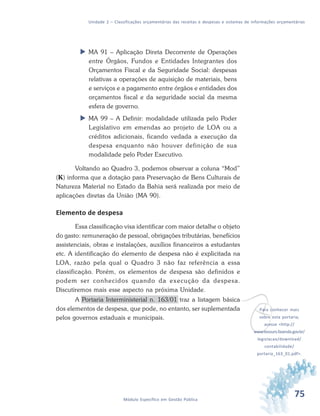 75Módulo Específico em Gestão Pública
Unidade 2 – Classificações orçamentárias das receitas e despesas e sistemas de informações orçamentárias
 MA 91 – Aplicação Direta Decorrente de Operações
entre Órgãos, Fundos e Entidades Integrantes dos
Orçamentos Fiscal e da Seguridade Social: despesas
relativas a operações de aquisição de materiais, bens
e serviços e a pagamento entre órgãos e entidades dos
orçamentos fiscal e da seguridade social da mesma
esfera de governo.
 MA 99 – A Definir: modalidade utilizada pelo Poder
Legislativo em emendas ao projeto de LOA ou a
créditos adicionais, ficando vedada a execução da
despesa enquanto não houver definição de sua
modalidade pelo Poder Executivo.
Voltando ao Quadro 3, podemos observar a coluna “Mod”
(K) informa que a dotação para Preservação de Bens Culturais de
Natureza Material no Estado da Bahia será realizada por meio de
aplicações diretas da União (MA 90).
Elemento de despesa
Essa classificação visa identificar com maior detalhe o objeto
do gasto: remuneração de pessoal, obrigações tributárias, benefícios
assistenciais, obras e instalações, auxílios financeiros a estudantes
etc. A identificação do elemento de despesa não é explicitada na
LOA, razão pela qual o Quadro 3 não faz referência a essa
classificação. Porém, os elementos de despesa são definidos e
podem ser conhecidos quando da execução da despesa.
Discutiremos mais esse aspecto na próxima Unidade.
A Portaria Interministerial n. 163/01 traz a listagem básica
dos elementos de despesa, que pode, no entanto, ser suplementada
pelos governos estaduais e municipais.
vPara conhecer mais
sobre esta portaria,
acesse <http://
www.tesouro.fazenda.gov.br/
legislacao/download/
contabilidade/
portaria_163_01.pdf>.
 