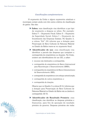 76 Especialização em Gestão Pública
Plano Plurianual e Orçamento Público
Classificações complementares
O orçamento da União e alguns orçamentos estaduais e
municipais contam ainda com três outros critérios de classificação
de gastos. São eles:
 Esfera: essa classificação visa identificar a que tipo
de orçamento a despesa se refere. Por exemplo:
Esfera F – Orçamento Fiscal; Esfera S – Orçamento
da Seguridade Social; Esfera I – Orçamento de
Investimento das Empresas Estatais. No Quadro 3,
a coluna “Esf” (H) informa que a dotação para
Preservação de Bens Culturais de Natureza Material
no Estado da Bahia insere-se no orçamento fiscal.
 Identificador de uso: essa classificação visa
identificar a parcela das despesas que compõem a
contrapartida de empréstimos ou doações. Na União,
existem seis identificadores de uso (IU), a saber:
 recursos não destinados a contrapartida;
 contrapartida de empréstimos do Banco Internacional
para Reconstrução e Desenvolvimento (BIRD);
 contrapartida de empréstimos do Banco Interamericano
de Desenvolvimento (BID);
 contrapartida de empréstimos com enfoque setorial amplo;
 contrapartida de outros empréstimos; e
 contrapartida de doações.
Observe que no Quadro 3 a coluna IU (L) informa que
a dotação para Preservação de Bens Culturais de
Natureza Material no Estado da Bahia não se destina à
contrapartida (IU 0).
 Identificador de Resultado Primário: essa
classificação visa identificar as despesas primárias e
financeiras, para fins de apuração do resultado
primário do governo. Despesas primárias são todas
 