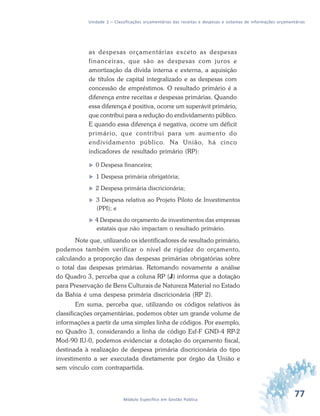 77Módulo Específico em Gestão Pública
Unidade 2 – Classificações orçamentárias das receitas e despesas e sistemas de informações orçamentárias
as despesas orçamentárias exceto as despesas
financeiras, que são as despesas com juros e
amortização da dívida interna e externa, a aquisição
de títulos de capital integralizado e as despesas com
concessão de empréstimos. O resultado primário é a
diferença entre receitas e despesas primárias. Quando
essa diferença é positiva, ocorre um superávit primário,
que contribui para a redução do endividamento público.
E quando essa diferença é negativa, ocorre um déficit
primário, que contribui para um aumento do
endividamento público. Na União, há cinco
indicadores de resultado primário (RP):
 0 Despesa financeira;
 1 Despesa primária obrigatória;
 2 Despesa primária discricionária;
 3 Despesa relativa ao Projeto Piloto de Investimentos
(PPI); e
 4 Despesa do orçamento de investimentos das empresas
estatais que não impactam o resultado primário.
Note que, utilizando os identificadores de resultado primário,
podemos também verificar o nível de rigidez do orçamento,
calculando a proporção das despesas primárias obrigatórias sobre
o total das despesas primárias. Retomando novamente a análise
do Quadro 3, perceba que a coluna RP (J) informa que a dotação
para Preservação de Bens Culturais de Natureza Material no Estado
da Bahia é uma despesa primária discricionária (RP 2).
Em suma, perceba que, utilizando os códigos relativos às
classificações orçamentárias, podemos obter um grande volume de
informações a partir de uma simples linha de códigos. Por exemplo,
no Quadro 3, considerando a linha de código Esf-F GND-4 RP-2
Mod-90 IU-0, podemos evidenciar a dotação do orçamento fiscal,
destinada à realização de despesa primária discricionária do tipo
investimento a ser executada diretamente por órgão da União e
sem vínculo com contrapartida.
 