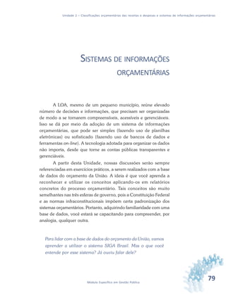 79Módulo Específico em Gestão Pública
Unidade 2 – Classificações orçamentárias das receitas e despesas e sistemas de informações orçamentárias
SISTEMAS DE INFORMAÇÕES
ORÇAMENTÁRIAS
A LOA, mesmo de um pequeno município, reúne elevado
número de decisões e informações, que precisam ser organizadas
de modo a se tornarem compreensíveis, acessíveis e gerenciáveis.
Isso se dá por meio da adoção de um sistema de informações
orçamentárias, que pode ser simples (fazendo uso de planilhas
eletrônicas) ou sofisticado (fazendo uso de bancos de dados e
ferramentas on-line). A tecnologia adotada para organizar os dados
não importa, desde que torne as contas públicas transparentes e
gerenciáveis.
A partir desta Unidade, nossas discussões serão sempre
referenciadas em exercícios práticos, a serem realizados com a base
de dados do orçamento da União. A ideia é que você aprenda a
reconhecer e utilizar os conceitos aplicando-os em relatórios
concretos do processo orçamentário. Tais conceitos são muito
semelhantes nas três esferas de governo, pois a Constituição Federal
e as normas infraconstitucionais impõem certa padronização dos
sistemas orçamentários. Portanto, adquirindo familiaridade com uma
base de dados, você estará se capacitando para compreender, por
analogia, qualquer outra.
Para lidar com a base de dados do orçamento da União, vamos
aprender a utilizar o sistema SIGA Brasil. Mas o que você
entende por esse sistema? Já ouviu falar dele?
 