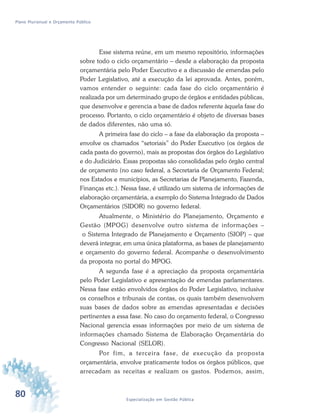 80 Especialização em Gestão Pública
Plano Plurianual e Orçamento Público
Esse sistema reúne, em um mesmo repositório, informações
sobre todo o ciclo orçamentário – desde a elaboração da proposta
orçamentária pelo Poder Executivo e a discussão de emendas pelo
Poder Legislativo, até a execução da lei aprovada. Antes, porém,
vamos entender o seguinte: cada fase do ciclo orçamentário é
realizada por um determinado grupo de órgãos e entidades públicas,
que desenvolve e gerencia a base de dados referente àquela fase do
processo. Portanto, o ciclo orçamentário é objeto de diversas bases
de dados diferentes, não uma só.
A primeira fase do ciclo – a fase da elaboração da proposta –
envolve os chamados “setoriais” do Poder Executivo (os órgãos de
cada pasta do governo), mais as propostas dos órgãos do Legislativo
e do Judiciário. Essas propostas são consolidadas pelo órgão central
de orçamento (no caso federal, a Secretaria de Orçamento Federal;
nos Estados e municípios, as Secretarias de Planejamento, Fazenda,
Finanças etc.). Nessa fase, é utilizado um sistema de informações de
elaboração orçamentária, a exemplo do Sistema Integrado de Dados
Orçamentários (SIDOR) no governo federal.
Atualmente, o Ministério do Planejamento, Orçamento e
Gestão (MPOG) desenvolve outro sistema de informações –
o Sistema Integrado de Planejamento e Orçamento (SIOP) – que
deverá integrar, em uma única plataforma, as bases de planejamento
e orçamento do governo federal. Acompanhe o desenvolvimento
da proposta no portal do MPOG.
A segunda fase é a apreciação da proposta orçamentária
pelo Poder Legislativo e apresentação de emendas parlamentares.
Nessa fase estão envolvidos órgãos do Poder Legislativo, inclusive
os conselhos e tribunais de contas, os quais também desenvolvem
suas bases de dados sobre as emendas apresentadas e decisões
pertinentes a essa fase. No caso do orçamento federal, o Congresso
Nacional gerencia essas informações por meio de um sistema de
informações chamado Sistema de Elaboração Orçamentária do
Congresso Nacional (SELOR).
Por fim, a terceira fase, de execução da proposta
orçamentária, envolve praticamente todos os órgãos públicos, que
arrecadam as receitas e realizam os gastos. Podemos, assim,
 