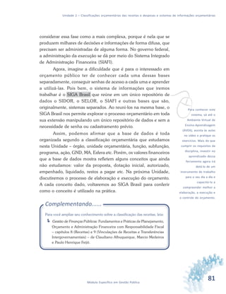 81Módulo Específico em Gestão Pública
Unidade 2 – Classificações orçamentárias das receitas e despesas e sistemas de informações orçamentárias
considerar essa fase como a mais complexa, porque é nela que se
produzem milhares de decisões e informações de forma difusa, que
precisam ser administradas de alguma forma. No governo federal,
a administração da execução se dá por meio do Sistema Integrado
de Administração Financeira (SIAFI).
Agora, imagine a dificuldade que é para o interessado em
orçamento público ter de conhecer cada uma dessas bases
separadamente, conseguir senhas de acesso a cada uma e aprender
a utilizá-las. Pois bem, o sistema de informações que iremos
trabalhar é o SIGA Brasil que reúne em um único repositório de
dados o SIDOR, o SELOR, o SIAFI e outras bases que são,
originalmente, sistemas separados. Ao reuni-los na mesma base, o
SIGA Brasil nos permite explorar o processo orçamentário em toda
sua extensão manipulando um único repositório de dados e sem a
necessidade de senha ou cadastramento prévio.
Assim, podemos afirmar que a base de dados é toda
organizada segundo a classificação orçamentária que estudamos
nesta Unidade – órgão, unidade orçamentária, função, subfunção,
programa, ação, GND, MA, Esfera etc. Porém, os valores financeiros
que a base de dados mostra refletem alguns conceitos que ainda
não estudamos: valor da proposta, dotação inicial, autorizado,
empenhado, liquidado, restos a pagar etc. Na próxima Unidade,
discutiremos o processo de elaboração e execução do orçamento.
A cada conceito dado, voltaremos ao SIGA Brasil para conferir
como o conceito é utilizado na prática.
Complementando......
Para você ampliar seu conhecimento sobre a classificação das receitas, leia:
Gestão de Finanças Públicas: Fundamentos e Práticas de Planejamento,
Orçamento e Administração Financeira com Responsabilidade Fiscal
– capítulos 8 (Receitas) e 9 (Vinculações de Receitas e Transferências
Intergovernamentais) – de Claudiano Albuquerque, Marcio Medeiros
e Paulo Henrique Feijó.
vPara conhecer este
sistema, vá até o
Ambiente Virtual de
Ensino-Aprendizagem
(AVEA), assista às aulas
no vídeo e pratique os
exercícios. Mais do que
cumprir os requisitos da
disciplina, investir no
aprendizado dessa
ferramenta agora irá
dotá-lo de um
instrumento de trabalho
para o seu dia a dia e
capacitá-lo a
compreender melhor a
elaboração, a execução e
o controle do orçamento.
 