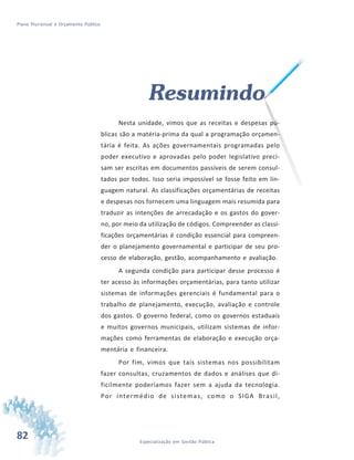 82 Especialização em Gestão Pública
Plano Plurianual e Orçamento Público
Resumindo
Nesta unidade, vimos que as receitas e despesas pú-
blicas são a matéria-prima da qual a programação orçamen-
tária é feita. As ações governamentais programadas pelo
poder executivo e aprovadas pelo poder legislativo preci-
sam ser escritas em documentos passíveis de serem consul-
tados por todos. Isso seria impossível se fosse feito em lin-
guagem natural. As classificações orçamentárias de receitas
e despesas nos fornecem uma linguagem mais resumida para
traduzir as intenções de arrecadação e os gastos do gover-
no, por meio da utilização de códigos. Compreender as classi-
ficações orçamentárias é condição essencial para compreen-
der o planejamento governamental e participar de seu pro-
cesso de elaboração, gestão, acompanhamento e avaliação.
A segunda condição para participar desse processo é
ter acesso às informações orçamentárias, para tanto utilizar
sistemas de informações gerenciais é fundamental para o
trabalho de planejamento, execução, avaliação e controle
dos gastos. O governo federal, como os governos estaduais
e muitos governos municipais, utilizam sistemas de infor-
mações como ferramentas de elaboração e execução orça-
mentária e financeira.
Por fim, vimos que tais sistemas nos possibilitam
fazer consultas, cruzamentos de dados e análises que di-
ficilmente poderíamos fazer sem a ajuda da tecnologia.
Por intermédio de sistemas, como o SIGA Brasil,
 