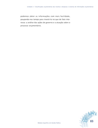 83Módulo Específico em Gestão Pública
Unidade 2 – Classificações orçamentárias das receitas e despesas e sistemas de informações orçamentárias
podemos obter as informações com mais facilidade,
poupando-nos tempo para investi-lo no que de fato inte-
ressa: a análise das ações de governo e a atuação sobre o
processo orçamentário.
 