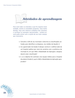 84 Especialização em Gestão Pública
Plano Plurianual e Orçamento Público
Atividades de aprendizagem
Para você saber se entendeu o que foi exposto nesta
Unidade, resolva as atividades propostas. Caso tenha
dúvidas, faça uma releitura cuidadosa dos conceitos
e verifique os exemplos apresentados. Lembre-se:
você pode contar com o auxílio de seu tutor sempre
que necessário.
1. Consulte a LOA de seu município e descreva as classificações uti-
lizadas para identificar as despesas, nos moldes do Quadro 3.
2. Se o governador do Estado A desejar construir o edifício-sede de
um hospital público por meio de convênio com a prefeitura do
município B, em que GND e Modalidade de Aplicação a despesa
deverá estar classificada?
3. E, se o objetivo for contratar uma equipe médica para o hospital
do próprio Estado A, qual o GND e Modalidade de Aplicação apro-
priados?
 
