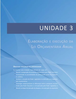 85Módulo Específico em Gestão Pública
Unidade 3 – Elaboração e execução da Lei Orçamentária Anual
UNIDADE 3
OBJETIVOS ESPECÍFICOS DE APRENDIZAGEM
Ao finalizar esta Unidade, você deverá ser capaz de:
 Discutir a preparação da proposta orçamentária pelo Poder Executivo;
 Compreender as possibilidades de participação social no orçamen-
to público;
 Analisar a atuação do Poder Legislativo na definição da programa-
ção orçamentária;
 Investigar empiricamente as diferenças entre a proposta encami-
nhada pelo Poder Executivo e a lei aprovada pelo Poder Legislativo; e
 Discutir as etapas de execução da despesa; e da execução do orçamento
ELABORAÇÃO E EXECUÇÃO DA
LEI ORÇAMENTÁRIA ANUAL
 