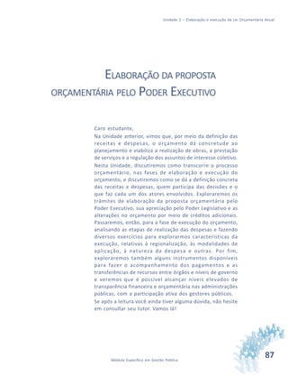 87Módulo Específico em Gestão Pública
Unidade 3 – Elaboração e execução da Lei Orçamentária Anual
ELABORAÇÃO DA PROPOSTA
ORÇAMENTÁRIA PELO PODER EXECUTIVO
Caro estudante,
Na Unidade anterior, vimos que, por meio da definição das
receitas e despesas, o orçamento dá concretude ao
planejamento e viabiliza a realização de obras, a prestação
de serviços e a regulação dos assuntos de interesse coletivo.
Nesta Unidade, discutiremos como transcorre o processo
orçamentário, nas fases de elaboração e execução do
orçamento, e discutiremos como se dá a definição concreta
das receitas e despesas, quem participa das decisões e o
que faz cada um dos atores envolvidos. Exploraremos os
trâmites de elaboração da proposta orçamentária pelo
Poder Executivo, sua apreciação pelo Poder Legislativo e as
alterações no orçamento por meio de créditos adicionais.
Passaremos, então, para a fase de execução do orçamento,
analisando as etapas de realização das despesas e fazendo
diversos exercícios para explorarmos características da
execução, relativas à regionalização, às modalidades de
aplicação, à natureza da despesa e outras. Por fim,
exploraremos também alguns instrumentos disponíveis
para fazer o acompanhamento dos pagamentos e as
transferências de recursos entre órgãos e níveis de governo
e veremos que é possível alcançar níveis elevados de
transparência financeira e orçamentária nas administrações
públicas, com a participação ativa dos gestores públicos.
Se após a leitura você ainda tiver alguma dúvida, não hesite
em consultar seu tutor. Vamos lá!
 