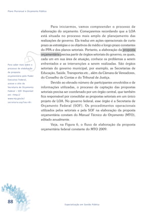 88 Especialização em Gestão Pública
Plano Plurianual e Orçamento Público
vPara saber mais sobre o
processo de elaboração
da proposta
orçamentária pelo Poder
Executivo Federal,
acesse o sítio da
Secretaria de Orçamento
Federal – SOF. Disponível
em: <http://
www.mp.gov.br/
secretaria.asp?sec=8>.
Para iniciarmos, vamos compreender o processo de
elaboração do orçamento. Começaremos recordando que a LOA
está situada no processo mais amplo de planejamento das
realizações de governo. Ela traduz em ações operacionais de curto
prazo as estratégias e os objetivos de médio e longo prazo constantes
do PPA e dos planos setoriais. Portanto, a elaboração da proposta
orçamentária precisa partir de órgãos setoriais do governo, os quais,
cada um em sua área de atuação, conhece os problemas a serem
enfrentados e as intervenções a serem realizadas. São órgãos
setoriais do governo municipal, por exemplo, as Secretarias de
Educação, Saúde, Transportes etc., além da Câmara de Vereadores,
do Conselho de Contas e do Tribunal de Justiça.
Devido ao elevado número de participantes envolvidos e de
informações utilizadas, o processo de captação das propostas
setoriais precisa ser coordenado por um órgão central, que também
fica responsável por consolidar as propostas setoriais em um único
projeto de LOA. No governo federal, esse órgão é a Secretaria de
Orçamento Federal (SOF). Os procedimentos operacionais
utilizados pelos setoriais e pela SOF na elaboração da proposta
orçamentária constam do Manual Técnico do Orçamento (MTO),
editado anualmente.
Veja, na Figura 6, o fluxo de elaboração da proposta
orçamentária federal constante do MTO 2009:
 