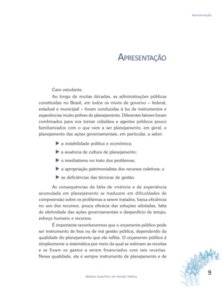 9Módulo Específico em Gestão Pública
Apresentação
APRESENTAÇÃO
Caro estudante,
Ao longo de muitas décadas, as administrações públicas
constituídas no Brasil, em todos os níveis de governo – federal,
estadual e municipal – foram conduzidas à luz de instrumentos e
experiências muito pobres de planejamento. Diferentes fatores foram
combinados para nos tornar cidadãos e agentes públicos pouco
familiarizados com o que vem a ser planejamento, em geral, e
planejamento das ações governamentais, em particular, a saber:
 a instabilidade política e econômica;
 a ausência de cultura de planejamento;
 o imediatismo no trato dos problemas;
 a apropriação patrimonialista dos recursos coletivos; e
 as deficiências das técnicas de gestão.
As consequências da falta de vivência e de experiência
acumulada em planejamento se traduzem em dificuldades de
compreensão sobre os problemas a serem tratados, baixa eficiência
no uso dos recursos, pouca eficácia das soluções adotadas, falta
de efetividade das ações governamentais e desperdício de tempo,
esforço humano e recursos.
É importante reconhecermos que o orçamento público pode
ser instrumento de boa ou de má gestão pública, dependendo da
qualidade do planejamento que ele reflita. O orçamento público é
simplesmente a sistemática por meio da qual se estimam as receitas
e se fixam os gastos a serem financiados com tais receitas.
Nessa qualidade, ele é sempre instrumento de planejamento e de
 