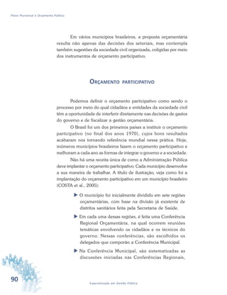 90 Especialização em Gestão Pública
Plano Plurianual e Orçamento Público
Em vários municípios brasileiros, a proposta orçamentária
resulta não apenas das decisões dos setoriais, mas contempla
também sugestões da sociedade civil organizada, coligidas por meio
dos instrumentos de orçamento participativo.
ORÇAMENTO PARTICIPATIVO
Podemos definir o orçamento participativo como sendo o
processo por meio do qual cidadãos e entidades da sociedade civil
têm a oportunidade de interferir diretamente nas decisões de gastos
do governo e de fiscalizar a gestão orçamentária.
O Brasil foi um dos primeiros países a instituir o orçamento
participativo (no final dos anos 1970), cujos bons resultados
acabaram nos tornando referência mundial nessa prática. Hoje,
inúmeros municípios brasileiros fazem o orçamento participativo e
melhoram a cada ano as formas de integrar o governo e a sociedade.
Não há uma receita única de como a Administração Pública
deve implantar o orçamento participativo. Cada município desenvolve
a sua maneira de trabalhar. A título de ilustração, veja como foi a
implantação do orçamento participativo em um município brasileiro
(COSTA et al., 2005):
 O município foi inicialmente dividido em sete regiões
orçamentárias, com base na divisão já existente de
distritos sanitários feita pela Secretaria de Saúde.
 Em cada uma dessas regiões, é feita uma Conferência
Regional Orçamentária, na qual ocorrem reuniões
temáticas envolvendo os cidadãos e os técnicos do
governo. Nessas conferências, são escolhidos os
delegados que comporão a Conferência Municipal.
 Na Conferência Municipal, são sistematizadas as
discussões iniciadas nas Conferências Regionais,
 