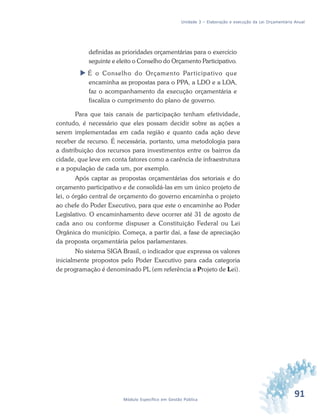 91Módulo Específico em Gestão Pública
Unidade 3 – Elaboração e execução da Lei Orçamentária Anual
definidas as prioridades orçamentárias para o exercício
seguinte e eleito o Conselho do Orçamento Participativo.
 É o Conselho do Orçamento Participativo que
encaminha as propostas para o PPA, a LDO e a LOA,
faz o acompanhamento da execução orçamentária e
fiscaliza o cumprimento do plano de governo.
Para que tais canais de participação tenham efetividade,
contudo, é necessário que eles possam decidir sobre as ações a
serem implementadas em cada região e quanto cada ação deve
receber de recurso. É necessária, portanto, uma metodologia para
a distribuição dos recursos para investimentos entre os bairros da
cidade, que leve em conta fatores como a carência de infraestrutura
e a população de cada um, por exemplo.
Após captar as propostas orçamentárias dos setoriais e do
orçamento participativo e de consolidá-las em um único projeto de
lei, o órgão central de orçamento do governo encaminha o projeto
ao chefe do Poder Executivo, para que este o encaminhe ao Poder
Legislativo. O encaminhamento deve ocorrer até 31 de agosto de
cada ano ou conforme dispuser a Constituição Federal ou Lei
Orgânica do município. Começa, a partir daí, a fase de apreciação
da proposta orçamentária pelos parlamentares.
No sistema SIGA Brasil, o indicador que expressa os valores
inicialmente propostos pelo Poder Executivo para cada categoria
de programação é denominado PL (em referência a Projeto de Lei).
 