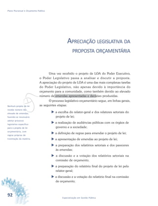 92 Especialização em Gestão Pública
Plano Plurianual e Orçamento Público
APRECIAÇÃO LEGISLATIVA DA
PROPOSTA ORÇAMENTÁRIA
Uma vez recebido o projeto de LOA do Poder Executivo,
o Poder Legislativo passa a analisar e discutir a proposta.
A apreciação do projeto de LOA é uma das mais complexas tarefas
do Poder Legislativo, não apenas devido à importância do
orçamento para a comunidade, como também devido ao elevado
número de emendas apresentadas e decisões produzidas.
O processo legislativo-orçamentário segue, em linhas gerais,
as seguintes etapas:
 a escolha do relator-geral e dos relatores setoriais do
projeto de lei;
 a realização de audiências públicas com os órgãos de
governo e a sociedade;
 a definição de regras para emendar o projeto de lei;
 a apresentação de emendas ao projeto de lei;
 a preparação dos relatórios setoriais e dos pareceres
às emendas;
 a discussão e a votação dos relatórios setoriais na
comissão de orçamento;
 a preparação do relatório final do projeto de lei pelo
relator-geral;
 a discussão e a votação do relatório final na comissão
de orçamento;
vNenhum projeto de lei
recebe número tão
elevado de emendas,
fazendo-se necessário
adotar processo
legislativo específico
para o projeto de lei
orçamentária, com
regras próprias de
tramitação da matéria.
 