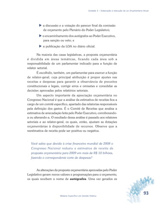 93Módulo Específico em Gestão Pública
Unidade 3 – Elaboração e execução da Lei Orçamentária Anual
 a discussão e a votação do parecer final da comissão
de orçamento pelo Plenário do Poder Legislativo;
 o encaminhamento dos autógrafos ao Poder Executivo,
para sanção ou veto; e
 a publicação da LOA no diário oficial.
Na maioria das casas legislativas, a proposta orçamentária
é dividida em áreas temáticas, ficando cada área sob a
responsabilidade de um parlamentar indicado para a função de
relator setorial.
É escolhido, também, um parlamentar para exercer a função
de relator-geral, cuja principal atribuição é propor ajustes nas
receitas e despesas para garantir a observância de preceitos
constitucionais e legais, corrigir erros e omissões e consolidar as
decisões aprovadas pelos relatórios setoriais.
Um aspecto importante da apreciação orçamentária no
Congresso Nacional é que a análise da estimativa de receitas fica a
cargo de um comitê específico, apartado das relatorias responsáveis
pela definição dos gastos. É o Comitê de Receitas que analisa a
estimativa de arrecadação feita pelo Poder Executivo, corroborando-
a ou alterando-a. O resultado dessa análise é passado aos relatores
setoriais e ao relator-geral, os quais, então, ajustam as dotações
orçamentárias à disponibilidade de recursos. Observe que a
reestimativa de receita pode ser positiva ou negativa.
Você sabia que devido à crise financeira mundial de 2008 o
Congresso Nacional reduziu a estimativa de receita da
proposta orçamentária para 2009 em mais de R$ 10 bilhões,
fazendo o correspondente corte de despesas?
As alterações da proposta orçamentária aprovadas pelo Poder
Legislativo geram novos valores e programações para o orçamento,
os quais recebem o nome de autógrafos. Uma vez gerados os
 
