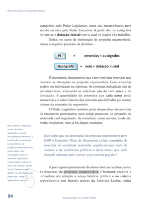 94 Especialização em Gestão Pública
Plano Plurianual e Orçamento Público
autógrafos pelo Poder Legislativo, esses são encaminhados para
sansão ou veto pelo Poder Executivo. A partir daí, os autógrafos
tornam-se a dotação inicial com a qual os órgãos irão trabalhar.
Então, no curso de elaboração da proposta orçamentária,
temos o seguinte processo de decisões:
É importante destacarmos que é por meio das emendas que
ocorrem as alterações na proposta orçamentária. Essas emendas
podem ser individuais ou coletivas. As emendas individuais são de
parlamentares, enquanto as coletivas são de comissões e de
bancadas. A quantidade de emendas que cada autor pode
apresentar e o valor máximo das emendas são definidos por norma
interna da comissão de orçamento.
O Poder Legislativo também pode desenvolver mecanismos
de orçamento participativo para coligir propostas de emendas da
sociedade civil organizada. As iniciativas, nesse sentido, ainda são
muito incipientes, mas já há alguns exemplos.
Você sabia que na apreciação da proposta orçamentária para
2009 a Comissão Mista de Orçamento coligiu sugestões de
emendas da sociedade (emendas populares) por meio da
internet e de audiências públicas e determinou que cada
bancada adotasse pelo menos uma emenda popular?
A prerrogativa parlamentar de alterar tanto as receitas quanto
as despesas da proposta orçamentária é bastante recente e
inovadora em relação a nossa história política e ao sistema
prevalecente nos demais países da América Latina, cujos
v
Para acessar relatórios,
notas técnicas,
legislação e outros
documentos referentes à
tramitação da proposta
orçamentária no
Congresso Nacional, bem
como obter mais
informações sobre o
processo legislativo-
orçamentário acesse os
sítios do Senado Federal
<http://www.senado.
gov.br> ou da Câmara dos
Deputados <http://
www.camara.gov.br>.
94
 