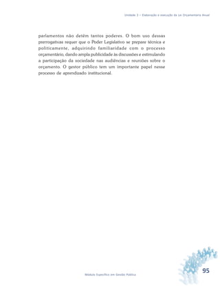 95Módulo Específico em Gestão Pública
Unidade 3 – Elaboração e execução da Lei Orçamentária Anual
parlamentos não detêm tantos poderes. O bom uso dessas
prerrogativas requer que o Poder Legislativo se prepare técnica e
politicamente, adquirindo familiaridade com o processo
orçamentário, dando ampla publicidade às discussões e estimulando
a participação da sociedade nas audiências e reuniões sobre o
orçamento. O gestor público tem um importante papel nesse
processo de aprendizado institucional.
 