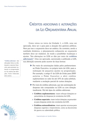 96 Especialização em Gestão Pública
Plano Plurianual e Orçamento Público
CRÉDITOS ADICIONAIS E ALTERAÇÕES
DA LEI ORÇAMENTÁRIA ANUAL
Como vimos no início da Unidade 1, a LOA, uma vez
aprovada, deve ser o guia para a atuação dos gestores públicos.
Nem por isso o orçamento deve ser estático. Ao contrário, sendo a
realidade dinâmica, o planejamento subjacente ao orçamento
também deve ser maleável, de modo a possibilitar mudanças e
ajustes. Tais alterações na LOA se dão por meio de créditos
adicionais*. Uma vez aprovada, sancionada e publicada a LOA,
sua alteração somente pode ocorrer de duas formas:
 Por meio de autorizações dadas pelos parlamentares
ao Poder Executivo, no próprio texto da LOA, para a
realização de pequenos ajustes na programação.
Por exemplo, o artigo 4° da LOA da União para 2009
autoriza o Poder Executivo a abrir créditos
suplementares no valor de até 10% de cada subtítulo,
mediante a anulação parcial de outras dotações.
 Por meio de créditos adicionais, que são autorizações de
despesas não computadas na LOA ou com dotação
insuficiente. Há três tipos de créditos adicionais:
 Créditos suplementares: visam reforçar dotações or-
çamentárias de despesas já constantes da LOA.
 Créditos especiais: visam incluir dotações orçamentári-
as para despesas ainda não constantes da LOA.
 Créditos extraordinários: visam aportar recursos para
despesas urgentes e imprevisíveis, como as decorrentes
de guerra ou calamidade pública.
*Créditos adicionais – são
alterações feitas na LOA,
durante o exercício finan-
ceiro, para promover mu-
danças na programação
ou nos valores das dota-
ções. Fonte: Elaborado
pela autora.
 