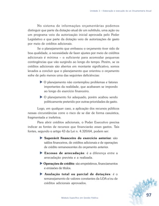 97Módulo Específico em Gestão Pública
Unidade 3 – Elaboração e execução da Lei Orçamentária Anual
No sistema de informações orçamentárias podemos
distinguir que parte da dotação atual de um subtítulo, uma ação ou
um programa veio da autorização inicial aprovada pelo Poder
Legislativo e que parte da dotação veio de autorizações de gasto
por meio de créditos adicionais.
Se o planejamento que embasou o orçamento tiver sido de
boa qualidade, a necessidade de fazer ajustes por meio de créditos
adicionais é mínima – o suficiente para acomodar pequenas
contingências que vão surgindo ao longo do tempo. Porém, se os
créditos adicionais são abertos em montante significativo, somos
levados a concluir que o planejamento que orientou o orçamento
sofre de pelo menos uma das seguintes deficiências:
 O planejamento não contemplou problemas e fatores
importantes da realidade, que acabaram se impondo
ao longo do exercício financeiro.
 O planejamento foi adequado, porém acabou sendo
politicamente preterido por outras prioridades de gasto.
Logo, em qualquer caso, a aplicação dos recursos públicos
nessas circunstâncias corre o risco de se dar de forma casuística,
fragmentada e inefetiva.
Para abrir créditos adicionais, o Poder Executivo precisa
indicar as fontes de recursos que financiarão esses gastos. Tais
fontes, segundo o artigo 43 da Lei n. 4.320/64, podem ser:
 Superávit financeiro do exercício anterior: são
saldos financeiros, de créditos adicionais e de operações
de crédito remanescentes do orçamento anterior.
 Excesso de arrecadação: é a diferença entre a
arrecadação prevista e a realizada.
 Operações de crédito: são empréstimos, financiamentos
e emissões de títulos.
 Anulação total ou parcial de dotações: é o
remanejamento de valores constantes da LOA e/ou de
créditos adicionais aprovados.
 