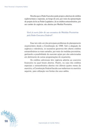 98 Especialização em Gestão Pública
Plano Plurianual e Orçamento Público
Perceba que o Poder Executivo pode propor a abertura de créditos
suplementares e especiais, ao longo do ano, por meio da apresentação
de projeto de lei ao Poder Legislativo. Já os créditos extraordinários, por
seu caráter de urgência, são abertos por Medida Provisória.
Você já ouviu falar do uso excessivo de Medidas Provisórias
pelo Poder Executivo Federal?
Esse tem sido um dos principais problemas do planejamento
orçamentário desde a Constituição de 1988. Sob a alegação de
urgência e relevância, os sucessivos governos têm aberto créditos
extraordinários os mais variados, por meio de medidas provisórias,
ganhando a possibilidade de executar ações por eles selecionadas
em detrimento de outras programações do orçamento.
Os créditos adicionais têm vigência adstrita ao exercício
financeiro no qual foram abertos. Porém, no caso dos créditos
especiais e extraordinários abertos nos últimos quatro meses do
exercício, a Constituição Federal faculta sua reabertura no exercício
seguinte, para utilização nos limites dos seus saldos.
 