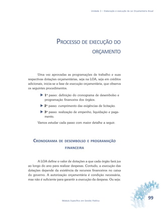 99Módulo Específico em Gestão Pública
Unidade 3 – Elaboração e execução da Lei Orçamentária Anual
PROCESSO DE EXECUÇÃO DO
ORÇAMENTO
Uma vez aprovadas as programações de trabalho e suas
respectivas dotações orçamentárias, seja na LOA, seja em créditos
adicionais, inicia-se a fase de execução orçamentária, que observa
os seguintes procedimentos.
 1o
passo: definição do cronograma de desembolso e
programação financeira dos órgãos.
 2o
passo: cumprimento das exigências de licitação.
 3o
passo: realização de empenho, liquidação e paga-
mento.
Vamos estudar cada passo com maior detalhe a seguir.
CRONOGRAMA DE DESEMBOLSO E PROGRAMAÇÃO
FINANCEIRA
A LOA define o valor de dotações a que cada órgão fará jus
ao longo do ano para realizar despesas. Contudo, a execução das
dotações depende da existência de recursos financeiros no caixa
do governo. A autorização orçamentária é condição necessária,
mas não é suficiente para garantir a execução da despesa. Ou seja:
 