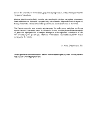 panhas das candidaturas democráticas, populares e progressistas, tanto para cargos majoritá-
rios quanto legislativos.
A Frente Brasil Popular trabalha, também, para aprofundar o diálogo e a unidade entre as cor-
rentes democráticas, populares e progressistas, fortalecendo e ampliando alianças imprescin-
díveis para derrotar o bloco conservador que tomou de assalto o comando da República.
Este Plano é, portanto, uma proposta aberta para a discussão com a sociedade brasileira e
integra o esforço coletivo da Frente Brasil Popular visando a unificação das forças democráti-
cas, populares e progressistas, na luta pela derrogação do atual governo e construção de uma
nova coalizão popular que enseje a retomada democrática e a ascensão das grandes massas
como sujeito da História.
São Paulo, 19 de maio de 2017
Envie sugestões e comentários sobre o Plano Popular de Emergência para o endereço eletrô-
nico: sugestaoplanofbp@gmail.com
 