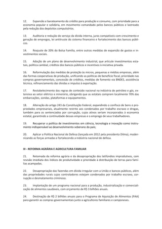 12. Expansão e barateamento do crédito para produção e consumo, com prioridade para a
economia popular e solidária, em movimento comandado pelos bancos públicos e lastreado
pela redução dos depósitos compulsórios.
13. Auditoria e redução do serviço da dívida interna, juros compatíveis com crescimento e
geração de empregos, lei antitruste do sistema financeiro e fortalecimento dos bancos públi-
cos.
14. Reajuste de 20% do Bolsa Família, entre outras medidas de expansão de gastos e in-
vestimentos sociais.
15. Adoção de um plano de desenvolvimento industrial, que articule investimentos esta-
tais, política cambial, créditos dos bancos públicos e incentivos à iniciativa privada.
16. Reformulação das medidas de proteção às micros, pequenas e médias empresas, além
das formas cooperativas de produção, unificando as políticas de benefício fiscal, prioridade nas
compras governamentais, concessão de créditos, medidas de fomento via BNDES, assistência
técnica, refinanciamento das dívidas e impulso à exportação.
17. Restabelecimento das regras de conteúdo nacional na indústria de petróleo e gás, ex-
tensiva ao setor elétrico e minerário, obrigando que as estatais comprem localmente 70% das
embarcações, sondas, plataformas e equipamentos.
18. Alteração do artigo 243 da Constituição Federal, expandindo o confisco de bens e pro-
priedades empresariais, atualmente restrito aos condenados por trabalho escravo e drogas,
também para os sentenciados por corrupção, cujos ativos seriam incorporados à economia
estatal, garantindo a continuidade dessas empresas e o emprego de seus trabalhadores.
19. Recuperar a política de investimentos em ciência, tecnologia e inovação como instru-
mento indispensável ao desenvolvimento soberano do país;
20. Aplicar a Política Nacional de Defesa (lançada em 2012 pela presidenta Dilma), moder-
nizando as forças armadas e fortalecendo a indústria nacional de defesa.
III - REFORMA AGRÁRIA E AGRICULTURA FAMILIAR
21. Retomada da reforma agrária e da desapropriação dos latifúndios improdutivos, com
revisão imediata dos índices de produtividade e prioridade à distribuição de terras para famí-
lias acampadas.
22. Desapropriação das fazendas em dívida irregular com a União e bancos públicos, além
das propriedades rurais cujos controladores estejam condenados por trabalho escravo, cor-
rupção e desmatamento criminoso.
23. Implantação de um programa nacional para a produção, industrialização e comerciali-
zação de alimentos saudáveis, com orçamento de R$ 3 bilhões anuais.
24. Destinação de R$ 2 bilhões anuais para o Programa de Aquisição de Alimentos (PAA)
para garantir as compras governamentais junto a agricultores familiares e camponeses.
 