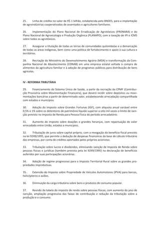25. Linha de crédito no valor de R$ 1 bilhão, estabelecida pelo BNDES, para a implantação
de agroindústrias cooperativadas de assentados e agricultores familiares.
26. Implementação do Plano Nacional de Erradicação de Agrotóxicos (PRONARA) e do
Plano Nacional de Agroecologia e Produção Orgânica (PLANAPO), com a taxação de IPI e ICMS
sobre todos os agrotóxicos.
27. Assegurar a titulação de todas as terras de comunidades quilombolas e a demarcação
de todas as áreas indígenas, bem como uma politica de fortalecimento e apoio à sua cultura e
territórios.
28. Recriação do Ministério do Desenvolvimento Agrário (MDA) e transformação da Com-
panhia Nacional de Abastecimento (CONAB) em uma empresa estatal voltada à compra de
alimentos da agricultura familiar e à adoção de programas públicos para distribuição de bens
agrícolas.
IV - REFORMA TRIBUTÁRIA
29. Financiamento do Sistema Único de Saúde, a partir da recriação da CPMF (Contribui-
ção Provisória sobre Movimentação Financeira), que deverá incidir sobre depósitos ou movi-
mentações bancárias a partir de determinado valor, estabelecendo arrecadação compartilhada
com estados e municípios
30. Adoção do Imposto sobre Grandes Fortunas (IGF), com alíquota anual variável entre
0,5% e 1% sobre os detentores de patrimônio líquido superior a oito mil vezes o limite de isen-
ção previsto no Imposto de Renda para Pessoa Física do período arrecadatório.
31. Aumento do imposto sobre doações e grandes heranças, com repactuação do valor
arrecadado entre União, estados e municípios.
32. Tributação de juros sobre capital próprio, com a revogação do benefício fiscal previsto
na lei 9249/1995, que permite a dedução de despesas financeiras da base de cálculo tributário
das empresas, por conta de créditos aportados pelos próprios acionistas.
33. Tributação sobre lucros e dividendos, eliminando isenção de Imposta de Renda sobre
pessoas físicas e jurídicas (também prevista pela lei 9249/1995) na declaração de benefícios
auferidos por suas participações acionárias.
34. Adoção de regime progressivo para o Imposto Territorial Rural sobre as grandes pro-
priedades improdutivas.
35. Extensão do Imposto sobre Propriedade de Veículos Automotores (IPVA) para barcos,
helicópteros e aviões.
36. Diminuição da carga tributária sobre bens e produtos de consumo popular.
37. Revisão da tabela do imposto de renda sobre pessoas físicas, com aumento do piso de
isenção, ampliação progressiva das faixas de contribuição e redução da tributação sobre a
produção e o consumo.
 