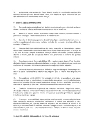 38. Auditoria de todas as isenções fiscais. Fim da isenção de contribuição previdenciária
dos exportadores agrícolas. Revisão da Lei Kandir, com adoção de regras tributárias que gra-
vem a exportação de commodities, bens e serviços.
V - DIREITOS SOCIAIS E TRABALHISTAS
39. Aprovação da Consolidação de Leis Sociais, constitucionalizando o direito à renda mí-
nima e a política de valorização do salario mínimo, entre outros benefícios.
40. Redução da jornada máxima de trabalho para 40 horas semanais, visando aumentar a
geração de emprego e a melhora da qualidade de vida e trabalho.
41. Garantia do direito ao pagamento de salário igual para trabalho igual entre homens e
mulheres, estabelecendo sistema de multas e exclusão das compras e créditos públicos às
empresas infringentes.
42. Extensão da licença-maternidade de seis meses para todas as trabalhadoras; e exten-
são da licença-paternidade. Universalizar a educação infantil na pré-escola para as crianças de
4 a 5 anos de idade e ampliar a oferta de educação infantil em cirandas (creches) de forma
atender no mínimo, 50% das crianç três anos, priorizando as periferias das grandes
cidades.
43. Reconhecimento da Convenção 158 da OIT e regulamentação do art. 7º da Constitui-
ção Federal que trata da proteção aos trabalhadores contra a demissão imotivada, como uma
das formas de combate a altíssima rotatividade do mercado de trabalho brasileiro.
44. Facilitar e ampliar a proteção social através do Programa de Seguro Desemprego, faci-
litando o acesso e estendendo a cobertura do programa para os setores mais atingidos pela
crise.
45. Revogação da Lei 13.429/2017 (terceirização irrestrita) e proposição de uma regula-
mentação que proteja os trabalhadores nessa condição, restringindo a terceirização às ativida-
des-meio da empresa, além de garantir isonomia de salários, direitos e benefícios, bem como a
liberdade de organização sindical e a responsabilidade solidária dos contratantes.
46. Combater e criminalizar as práticas anti-sindicais e fortalecer a negociação coletiva,
através dos sindicatos, como instrumento de exclusiva melhoria das condições sociais da classe
trabalhadora, tendo como patamar mínimo e inegociável os direitos previstos na legislação
trabalhista vigente até o golpe.
47. Promover a sustentabilidade da seguridade social, garantido a manutenção dos bene-
fícios e proteções existentes, ampliando e recompondo as receitas pela revogação da DRU,
revisão das desonerações, aperfeiçoamento e ampliação dos instrumentos e estruturas de
fiscalização previdenciária e do trabalho, combate a sonegação fiscal e revisão da legislação de
execuções fiscais, com vista a uma maior efetividade na cobrança de débitos fiscais, previden-
ciários e trabalhistas.
VI - DIREITO À SAÚDE, À EDUCAÇÃO, À CULTURA E À MORADIA
 