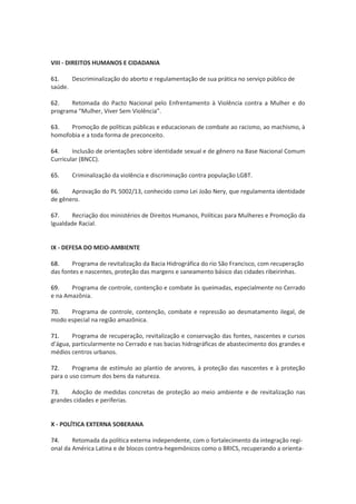 VIII - DIREITOS HUMANOS E CIDADANIA
61. Descriminalização do aborto e regulamentação de sua prática no serviço público de
saúde.
62. Retomada do Pacto Nacional pelo Enfrentamento à Violência contra a Mulher e do
progr m “Mulh r, Viv r S m Violênci ”.
63. Promoção de políticas públicas e educacionais de combate ao racismo, ao machismo, à
homofobia e a toda forma de preconceito.
64. Inclusão de orientações sobre identidade sexual e de gênero na Base Nacional Comum
Curricular (BNCC).
65. Criminalização da violência e discriminação contra população LGBT.
66. Aprovação do PL 5002/13, conhecido como Lei João Nery, que regulamenta identidade
de gênero.
67. Recriação dos ministérios de Direitos Humanos, Políticas para Mulheres e Promoção da
Igualdade Racial.
IX - DEFESA DO MEIO-AMBIENTE
68. Programa de revitalização da Bacia Hidrográfica do rio São Francisco, com recuperação
das fontes e nascentes, proteção das margens e saneamento básico das cidades ribeirinhas.
69. Programa de controle, contenção e combate às queimadas, especialmente no Cerrado
e na Amazônia.
70. Programa de controle, contenção, combate e repressão ao desmatamento ilegal, de
modo especial na região amazônica.
71. Programa de recuperação, revitalização e conservação das fontes, nascentes e cursos
’água, particularmente no Cerrado e nas bacias hidrográficas de abastecimento dos grandes e
médios centros urbanos.
72. Programa de estímulo ao plantio de arvores, à proteção das nascentes e à proteção
para o uso comum dos bens da natureza.
73. Adoção de medidas concretas de proteção ao meio ambiente e de revitalização nas
grandes cidades e periferias.
X - POLÍTICA EXTERNA SOBERANA
74. Retomada da política externa independente, com o fortalecimento da integração regi-
onal da América Latina e de blocos contra-hegemônicos como o BRICS, recuperando a orienta-
 