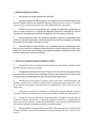I - DEMOCRATIZAÇÃO DO ESTADO
1. Antecipação das eleições presidenciais para 2017.
2. Aprovação urgente da reforma política, com adoção do voto em lista partidária, finan-
ciamento público exclusivo de campanhas eleitorais, alternância entre homens e mulheres,
cotas por raças e geracional de acordo com a densidade eleitoral de cada estado.
3. Revisão da atual lei do impeachment, com a adoção de referendos revogatórios para
todos os cargos executivos e a realização de plebiscitos impositivos convocados por 20% do
eleitorado ou convocados pelo presidente da República, além do Congresso Nacional.
4. Democratização da mídia, com adoção de legislação erradicando a propriedade mono-
polista de meios de comunicação, criando mecanismos de incentivo e proteção à pluralidade
dos veículos de informação e da indústria cultural.
5. Democratização do Poder Judiciário, com o estabelecimento de mandatos para minis-
tros das cortes superiores, ampliação e democratização do Conselho Nacional de Justiça, apro-
vação da lei contra abuso de autoridade, eliminação de privilégios e fortalecimento das salva-
guardas constitucionais contra erros judiciais.
II - POLÍTICA DE DESENVOLVIMENTO, EMPREGO E RENDA
6. Revogação de todas as medidas de caráter antipopular, antinacional e antidemocrático
aprovadas durante o governo usurpador.
7. Revogação da Emenda Constitucional 55 (que limita o crescimento dos gastos públicos
por vinte anos), da Lei 4567/16 (que desobriga a Petrobras de ser operadora em todos os blo-
cos do pré-sal), da Lei 4302/1998 (que libera terceirização da mão de obra).
8. Adoção de uma nova política econômica, tendo como vetor o desenvolvimento, ade-
quando as taxas de juros, o câmbio e a política fiscal à realidade da economia brasileira e den-
tro de padrões internacionais, buscando elevar os investimentos a 25% do PIB no prazo de
quatro anos.
9. Suspensão e reversão das concessões e privatizações decididas durante o governo
usurpador, incluindo a venda de ativos das empresas estatais e os leilões das áreas de pré-sal.
10. Criação de um Fundo Nacional de Desenvolvimento e Emprego, financiado pelo uso
parcial das reservas internacionais, a queda das despesas financeiras e a reorganização do
sistema nacional de impostos - que destine R$ 100 bilhões anuais para obras de infraestrutura,
saneamento, habitação, renovação energética e mobilidade urbana.
11. Reorganização do Programa Minha Casa, Minha Vida, com expansão da construção de
moradias populares e plano de financiamento a longo prazo para reformas e melhorias resi-
denciais.
 
