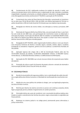48. Fortalecimento do SUS, viabilizando mudança do modelo de atenção à saúde, com
reforço da atenção básica como referência para a organização da rede, elevando a qualidade,
integralidade e equidade, priorizando as unidades próprias e reduzindo as desigualdades regi-
onais (Revogação da emenda constitucional nº 95/2016 e aprovação da PEC 01/2015).
49. Cumprimento das metas do Plano Nacional de Educação, aumentando os investimen-
tos no setor para 7% do PIB até 2019 e 10% até 2024, com efetiva destinação de 75% dos ro-
yalties do petróleo e 50% do Fundo Social do Pré-Sal para que esse objetivo seja alcançado.
50. Revogação da reforma do ensino médio e da alteração as normas curriculares. (MP
746/16)
51. Retomada do Programa Minha Casa Minha Vida, com priorização da faixa 1, para famí-
lias com renda de até 1800 reais, com participação dos movimentos sociais na elaboração e
execução de projetos. Construção até 2018 de 300 mil unidades na modalidade MCMV entida-
des e 400 mil no Minha Casa Minha Vida Rural. Para ajudar a cumprir essa meta é necessário
destinar áreas da SPU e INSS para moradia popular.
52. Revogação da MP 759/2016, sobre regularização fundiária urbana e rural, que desarti-
cula conquistas históricas do direito à moradia segura, saneada, salubre, digna e saudável,
protegendo os loteadores irregulares, grileiros de terras públicas e condomínios fechados de
alto padrão.
53. Aplicação rigorosa dos artigos 181 e 182 da Constituição Federal, além das leis
10.257/2001 (Estatuto da Cidade), 12.587/2012 (Mobilidade Urbana), 11.445/2007 (Sanea-
mento Básico), 12.305/2010 (Resíduos Sólidos) e 13.089 (Estatuto da Metrópole).
54. Aprovação da PEC 282/2008, que vincula recursos diretos do orçamento para habita-
ção popular.
55. Promoção da cultura a partir do fomento de grupos culturais e através da retomada e
reestruturação da Rede Cultura Viva de Pontos de cultura.
VII - SEGURANÇA PÚBLICA
56. Revisão da atual política de segurança pública, com a subordinação das ações das poli-
cias a rígida defesa dos direitos humanos e à liberdade de manifestação dos movimentos soci-
ais.
57. Adoção de uma nova política de combate às drogas, com sua legalização progressiva,
que descriminalize usuários.
58. Mutirão para libertar do sistema carcerário os presos com sentença cumprida, direito
legal à progressão penal ou detidos irregularmente em caráter provisório.
59. Eliminação efetiva dos autos de resistência, com a promoção de políticas públicas des-
tinadas ao apoio e atendimento das famílias dos jovens negros assassinados ou agredidos por
forças policiais.
60. Mudanças no sistema judicial e no código penal, promovendo penas alternativas e
justiça restaurativa.
 
