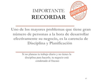 87
IMPORTANTE
RECORDAR
Uno de los mayores problemas que tiene gran
número de personas a la hora de desarrollar
efectivamente su negocio, es la carencia de
Disciplina y Planificación
Si no planeas tu trabajo diario y no tienes la
disciplina para hacerlo, tu negocio está
condenado al fracaso
 