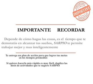 IMPORTANTE RECORDAR
Depende de cómo hagas las cosas, es el tiempo que te
demorarás en alcanzar tus sueños, SARPIO te permite
trabajar mejor y mas inteligentemente
Te entrega un plan de acción para que logres tus metas
en los tiempos promedios
Si quieres hacerlo más rápido es muy fácil, duplica las
dosis de actividades que te sugiere SARPIO
 